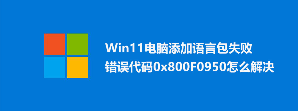 Win11电脑添加语言包失败错误代码0x800F0950怎么解决